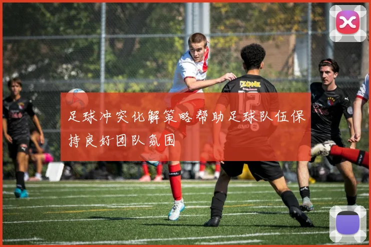 足球冲突化解策略帮助足球队伍保持良好团队氛围