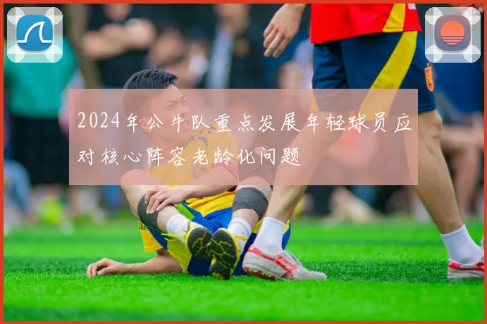 2024年公牛队重点发展年轻球员应对核心阵容老龄化问题